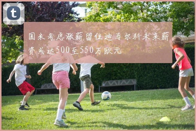 国米考虑涨薪留住迪马尔科未来薪资或达500至550万欧元