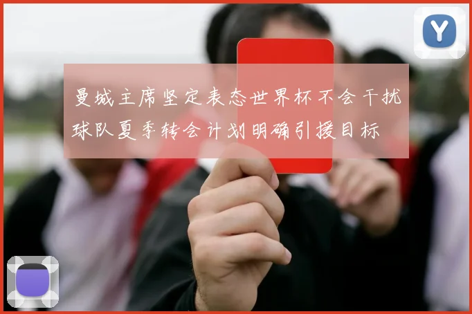 曼城主席坚定表态世界杯不会干扰球队夏季转会计划明确引援目标