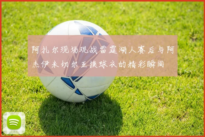 阿扎尔现场观战雷霆湖人赛后与阿杰伊米切尔互换球衣的精彩瞬间