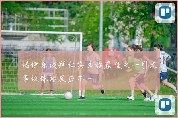 诺伊尔谈拜仁实力称最佳之一引发争议球迷反应不一