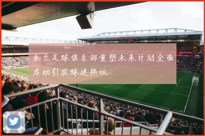 米兰足球俱乐部重塑未来计划全面启动引发球迷热议