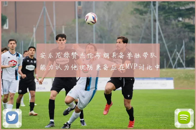 安东尼称赞杰伦布朗具备单独带队能力认为他攻防兼备应在MVP讨论中占有一席之地