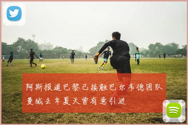阿斯报道巴黎已接触巴尔韦德团队曼城去年夏天曾有意引进