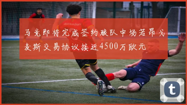 马竞即将完成签约狼队中场若昂戈麦斯交易协议接近4500万欧元