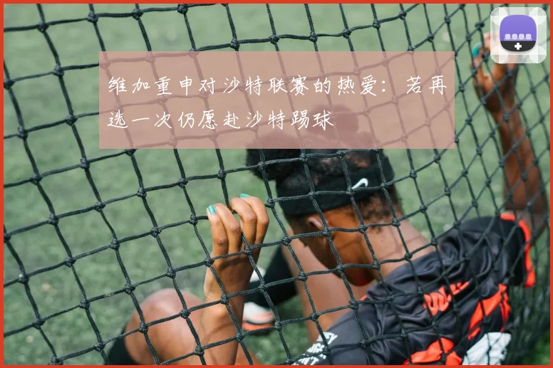 维加重申对沙特联赛的热爱：若再选一次仍愿赴沙特踢球