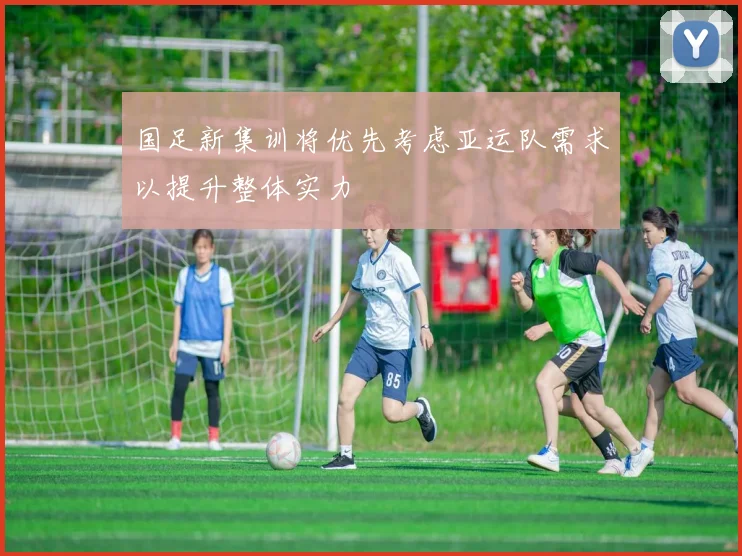国足新集训将优先考虑亚运队需求以提升整体实力