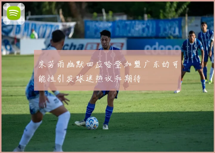 朱芳雨幽默回应哈登加盟广东的可能性引发球迷热议和期待