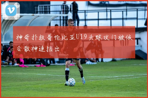 神奇扑救哥伦比亚U19头球攻门被依合散神速挡出