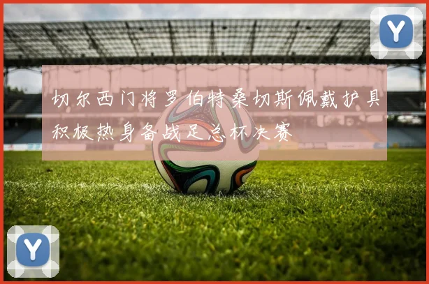 切尔西门将罗伯特桑切斯佩戴护具积极热身备战足总杯决赛
