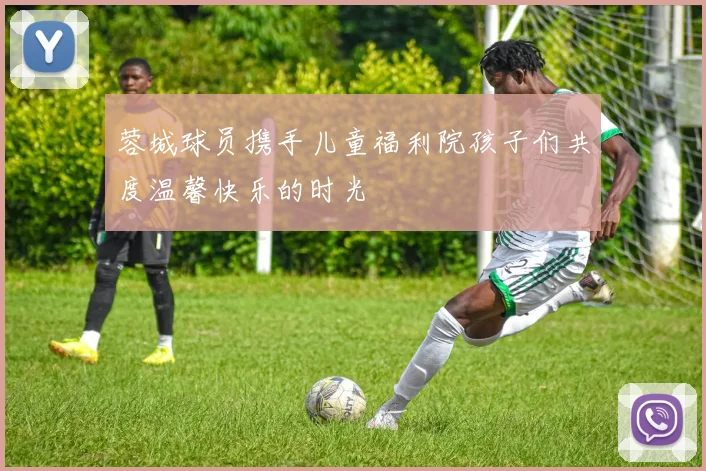 蓉城球员携手儿童福利院孩子们共度温馨快乐的时光