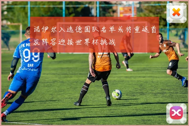 诺伊尔入选德国队名单或将重返首发阵容迎接世界杯挑战