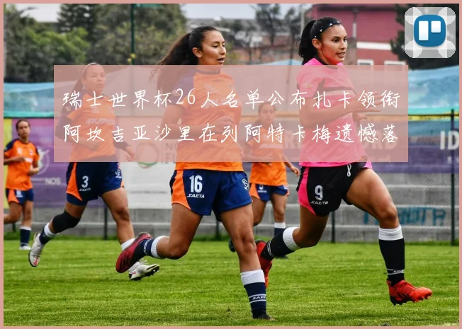 瑞士世界杯26人名单公布扎卡领衔阿坎吉亚沙里在列阿特卡梅遗憾落选